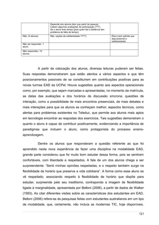 /
Depende dos alunos (tem que partir da pessoa)
Cabem algumas avaliações de participação (???)
Se o aluno tiver tempo (pois quem faz a distância tem
problema de falta de tempo)
Não: (4 alunos) Não. (ações de solidariedade ????) Ética (nem admite que
seja possível a
solidariedade)
Não sei responder: 1
aluno
Não respondeu: 10
alunos
A partir da colocação dos alunos, diversas leituras puderam ser feitas.
Suas respostas demonstraram que estão atentos a vários aspectos e que têm
posicionamentos possíveis de se constituírem em contribuições positivas para as
novas turmas EAD da UCPel. Houve sugestões quanto aos aspectos operacionais
como, por exemplo, que sejam marcadas e apresentadas, no momento da matrícula,
as datas das avaliações e dos horários de discussão síncrona; questões de
interação, como a possibilidade de mais encontros presenciais, de mais debates e
mais interações para que os alunos se conheçam melhor; aspectos técnicos, como
alertas para problemas existentes no Teleduc, que permite aos alunos mais aptos
em tecnologia encontrar as respostas dos exercícios. Tais sugestões demonstram o
quanto o aluno é capaz de contribuir positivamente, evidenciando a importância de
paradigmas que incluem o aluno, como protagonista do processo ensino-
aprendizagem.
Dentre os alunos que responderam a questão referente ao que foi
aprendido nesta nova experiência de fazer uma disciplina na modalidade EAD,
grande parte considerou que foi muito bom estudar dessa forma, pois se sentiram
confortáveis, com liberdade e respeitados. A fala de um dos alunos chega a ser
surpreendente: “Senti minhas opiniões respeitadas, e o respeito também surge na
flexibilidade de horário que preserva a vida cotidiana”. A forma como esse aluno se
vê respeitado, associando respeito à flexibilidade de horário que dispõe para
estudar, surpreende pelo seu ineditismo, contrapondo a imagem de flexibilidade
ligada à marginalidade, apresentada por Belloni (2006), a partir de dados de Walker
(1993). Ao citar diferentes visões sobre as características dos estudantes em EAD,
Belloni (2006) refere-se às pesquisas feitas com estudantes australianos em um tipo
de modalidade, que, certamente, não incluía as modernas TIC, hoje disponíveis.
121
 
