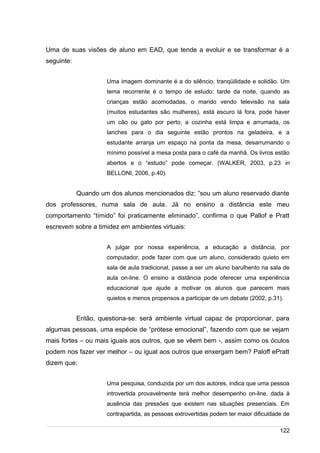 /
Uma de suas visões de aluno em EAD, que tende a evoluir e se transformar é a
seguinte:
Uma imagem dominante é a do silêncio, tranqüilidade e solidão. Um
tema recorrente é o tempo de estudo: tarde da noite, quando as
crianças estão acomodadas, o marido vendo televisão na sala
(muitos estudantes são mulheres), está escuro lá fora, pode haver
um cão ou gato por perto, a cozinha está limpa e arrumada, os
lanches para o dia seguinte estão prontos na geladeira, e a
estudante arranja um espaço na ponta da mesa, desarrumando o
mínimo possível a mesa posta para o café da manhã. Os livros estão
abertos e o “estudo” pode começar. (WALKER, 2003, p.23 in
BELLONI, 2006, p.40).
Quando um dos alunos mencionados diz: “sou um aluno reservado diante
dos professores, numa sala de aula. Já no ensino a distância este meu
comportamento “tímido” foi praticamente eliminado”, confirma o que Pallof e Pratt
escrevem sobre a timidez em ambientes virtuais:
A julgar por nossa experiência, a educação a distância, por
computador, pode fazer com que um aluno, considerado quieto em
sala de aula tradicional, passe a ser um aluno barulhento na sala de
aula on-line. O ensino a distância pode oferecer uma experiência
educacional que ajude a motivar os alunos que parecem mais
quietos e menos propensos a participar de um debate (2002, p.31).
Então, questiona-se: será ambiente virtual capaz de proporcionar, para
algumas pessoas, uma espécie de “prótese emocional”, fazendo com que se vejam
mais fortes – ou mais iguais aos outros, que se vêem bem -, assim como os óculos
podem nos fazer ver melhor – ou igual aos outros que enxergam bem? Paloff ePratt
dizem que:
Uma pesquisa, conduzida por um dos autores, indica que uma pessoa
introvertida provavelmente terá melhor desempenho on-line, dada à
ausência das pressões que existem nas situações presenciais. Em
contrapartida, as pessoas extrovertidas podem ter maior dificuldade de
122
 