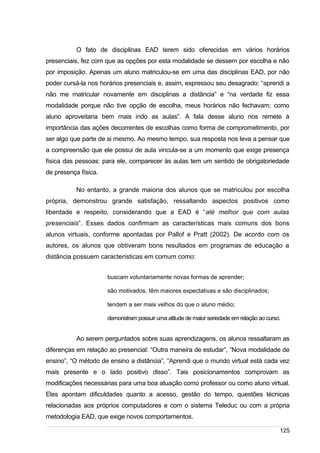 /
O fato de disciplinas EAD terem sido oferecidas em vários horários
presenciais, fez com que as opções por esta modalidade se dessem por escolha e não
por imposição. Apenas um aluno matriculou-se em uma das disciplinas EAD, por não
poder cursá-la nos horários presenciais e, assim, expressou seu desagrado: “aprendi a
não me matricular novamente em disciplinas a distância” e “na verdade fiz essa
modalidade porque não tive opção de escolha, meus horários não fechavam; como
aluno aproveitaria bem mais indo as aulas”. A fala desse aluno nos remete à
importância das ações decorrentes de escolhas como forma de comprometimento, por
ser algo que parte de si mesmo. Ao mesmo tempo, sua resposta nos leva a pensar que
a compreensão que ele possui de aula vincula-se a um momento que exige presença
física das pessoas: para ele, comparecer às aulas tem um sentido de obrigatoriedade
de presença física.
No entanto, a grande maioria dos alunos que se matriculou por escolha
própria, demonstrou grande satisfação, ressaltando aspectos positivos como
liberdade e respeito, considerando que a EAD é “até melhor que com aulas
presenciais”. Esses dados confirmam as características mais comuns dos bons
alunos virtuais, conforme apontadas por Pallof e Pratt (2002). De acordo com os
autores, os alunos que obtiveram bons resultados em programas de educação a
distância possuem características em comum como:
buscam voluntariamente novas formas de aprender;
são motivados, têm maiores expectativas e são disciplinados;
tendem a ser mais velhos do que o aluno médio;
demonstram possuir uma atitude de maior seriedade em relação ao curso.
Ao serem perguntados sobre suas aprendizagens, os alunos ressaltaram as
diferenças em relação ao presencial: “Outra maneira de estudar”, “Nova modalidade de
ensino”, “O método de ensino a distância”, “Aprendi que o mundo virtual está cada vez
mais presente e o lado positivo disso”. Tais posicionamentos comprovam as
modificações necessárias para uma boa atuação como professor ou como aluno virtual.
Eles apontam dificuldades quanto a acesso, gestão do tempo, questões técnicas
relacionadas aos próprios computadores e com o sistema Teleduc ou com a própria
metodologia EAD, que exige novos comportamentos.
125
 