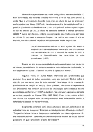 /
Outros alunos perceberam seu maior protagonismo nessa modalidade: “O
bom aprendizado não depende somente do docente e sim de nós como alunos” e
ainda “Que a universidade depende muito mais do aluno do que do professor”,
confirmando o que Moran (2007) diz: “A educação on-line de qualidade reafirma o
princípio por demais conhecido de que o foco principal está mais na aprendizagem
do que no ensino” (p.139). A ênfase no estudante também é referida por Belloni
(2006). A autora acredita que, embora essa concepção seja muito aceita por todos
os atores do processo ensino-aprendizagem, na maioria dos casos é apenas
discurso, não está presente na prática dos professores. Ainda, segundo ela
Um processo educativo centrado no aluno significa não apenas a
introdução de novas tecnologias na sala de aula, mas principalmente
uma reorganização de todo o processo de ensino de modo a
promover o desenvolvimento das capacidades de auto-
aprendizagem. (p.102).
Parece ter sido a essa capacidade de auto-aprendizagem que os alunos
se referem, quando falam: “incentivo ao estudo de forma individual e disciplinada”, “a
não depender dos outros”, “a estudar “sozinho” e a pesquisar melhor”.
Algumas vezes, os alunos fazem referências aos aprendizados que
poderiam levar para as aulas presenciais, como por exemplo: “Refletir sobre a
atenção que está sendo dada às aulas normais”, “Aperfeiçoar minha organização
(disciplinar-se em relação ao tempo)”. Estas posições, bem como os depoimentos
dos professores, nos remetem ao conceito de virtualização como indicativo de uma
possibilidade, conforme Levy (1997) e, também, nos estimulam a pensar no conceito
de ruptura, proposto por Cunha (1996, 1998, 2006). Esse, porém, estaria voltado
aos alunos que rompem com um comportamento antes estabelecido, devido a
reflexões provocadas por novas vivências.
Surpreende a maneira como alguns alunos se colocam, considerando-se
culpados frente ao insucesso: “Entender a metodologia (por dificuldades minhas)”,
“Em geral achei que deixou a desejar essa modalidade, mas talvez seja eu que não
me adaptei muito bem”. Será esta postura conseqüência de anos de estudo sob um
paradigma em que o professor é o “dono da verdade”?
126
 