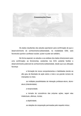 CONSIDERAÇÕES FINAIS
Os dados resultantes dos estudos apontaram para confirmação de que o
desenvolvimento do conhecimento-solidariedade, na modalidade EAD, será
favorecido quando o professor souber, quiser e puder ser solidário.
De forma especial, os estudos e as análises dos dados direcionaram para
uma confirmação: as ferramentas, existentes nos AVA, poderão facilitar o
desenvolvimento potencial do conhecimento-solidariedade, desde que sua utilização
favoreça:
a formação de novos comportamentos e habilidades devido ao
alto grau de liberdade de ação sobre o meio e ao grande número de
interações no meio;
as múltiplas possibilidades de interação professor-aluno, aluno-
aluno (interatividade):
a reciprocidade;
a tomada de consciência das próprias ações, sejam elas
intelectuais, afetivas, morais;
a objetividade;
as relações de cooperação permeadas pelo respeito mútuo;
 