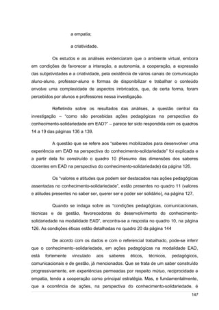 /
a empatia;
a criatividade.
Os estudos e as análises evidenciaram que o ambiente virtual, embora
em condições de favorecer a interação, a autonomia, a cooperação, a expressão
das subjetividades e a criatividade, pela existência de vários canais de comunicação
aluno-aluno, professor-aluno e formas de disponibilizar e trabalhar o conteúdo
envolve uma complexidade de aspectos imbricados, que, de certa forma, foram
percebidos por alunos e professores nessa investigação.
Refletindo sobre os resultados das análises, a questão central da
investigação – “como são percebidas ações pedagógicas na perspectiva do
conhecimento-solidariedade em EAD?” – parece ter sido respondida com os quadros
14 a 19 das páginas 136 a 139.
A questão que se refere aos “saberes mobilizados para desenvolver uma
experiência em EAD na perspectiva do conhecimento-solidariedade” foi explicada e
a partir dela foi construído o quadro 10 (Resumo das dimensões dos saberes
docentes em EAD na perspectiva do conhecimento-solidariedade) da página 126.
Os “valores e atitudes que podem ser destacados nas ações pedagógicas
assentadas no conhecimento-solidariedade”, estão presentes no quadro 11 (valores
e atitudes presentes no saber ser, querer ser e poder ser solidário), na página 127.
Quando se indaga sobre as “condições pedagógicas, comunicacionais,
técnicas e de gestão, favorecedoras do desenvolvimento do conhecimento-
solidariedade na modalidade EAD”, encontra-se a resposta no quadro 10, na página
126. As condições éticas estão detalhadas no quadro 20 da página 144
De acordo com os dados e com o referencial trabalhado, pode-se inferir
que o conhecimento–solidariedade, em ações pedagógicas na modalidade EAD,
está fortemente vinculado aos saberes éticos, técnicos, pedagógicos,
comunicacionais e de gestão, já mencionados. Que se trata de um saber construído
progressivamente, em experiências permeadas por respeito mútuo, reciprocidade e
empatia, tendo a cooperação como principal estratégia. Mas, e fundamentalmente,
que a ocorrência de ações, na perspectiva do conhecimento-solidariedade, é
147
 