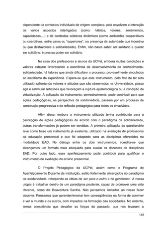 /
dependente de contextos individuais de origem complexa, pois envolvem a interação
de vários aspectos interligados (como: hábitos, valores, sentimentos,
capacidades,...) e de contextos coletivos dinâmicos (como ambientes cooperativos
ou coercitivos, entre pares ou “superiores”, na presença de autoridade que incentiva
ou que desfavorece a solidariedade). Enfim, não basta saber ser solidário e querer
ser solidário: é preciso poder ser solidário.
No caso dos professores e alunos da UCPel, embora muitas condições e
valores estejam favorecendo a ocorrência do desenvolvimento do conhecimento-
solidariedade, há fatores que ainda dificultam o processo, provavelmente vinculados
ao ineditismo da experiência. Espera-se que este instrumento, pelo fato de ter sido
utilizado salientando valores e atitudes que são observados na Universidade, possa
agir e estimular reflexões que favoreçam a ruptura epistemológica ou a condição de
virtualização. A aplicação do instrumento, semestralmente, pode contribuir para que
ações pedagógicas, na perspectiva da solidariedade, passem por um processo de
construção progressiva e de reflexão pedagógica para todos os envolvidos.
Além disso, embora o instrumento utilizado tenha contribuído para a
percepção de ações pedagógicas de acordo com o paradigma da solidariedade,
outras transformações já podem ser sentidas. A primeira aplicação do questionário
teve como base um instrumento já existente, utilizado na avaliação de professores
da educação presencial e que foi adaptado para as disciplinas oferecidas na
modalidade EAD. No diálogo entre os dois instrumentos, acredita-se que
alcançamos um formato mais adequado para avaliar os docentes de disciplinas
EAD. Por outro lado, esse aperfeiçoamento pode contribuir para qualificar o
instrumento de avaliação do ensino presencial.
O Projeto Pedagógico da UCPel, assim como o Programa de
Aperfeiçoamento Docente da instituição, estão fortemente alicerçados no paradigma
da solidariedade, reforçando as idéias de ser para o outro e de gentleman. A nossa
utopia é trabalhar dentro de um paradigma prudente, capaz de promover uma vida
decente, como diz Boaventura Santos. Não pensamos limitados ao nosso fazer
docente. Pensamos que aprender/ensinar tem conseqüências na forma de conviver
e ver o mundo e os outros, com impactos na formação das sociedades. No entanto,
temos consciência que desafiar as forças do passado, que nos levaram a
148
 