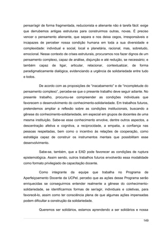 /
pensar/agir de forma fragmentada, reducionista e alienante não é tarefa fácil: exige
que derrubemos antigas estruturas para construirmos outras, novas. É preciso
vencer o pensamento alienante, que separa e nos deixa cegos, irresponsáveis e
incapazes de perceber nossa condição humana em toda a sua diversidade e
complexidade: individual e social, local e planetária, racional, mas, sobretudo,
emocional. Nesse contexto de crises estruturais, procuramos nos fazer dignos de um
pensamento complexo, capaz de análise, disjunção e até redução, se necessário; e
também capaz de ligar, articular, relacionar, contextualizar, de forma
paradigmaticamente dialógica, evidenciando a urgência de solidariedade entre tudo
e todos.
De acordo com as proposições de “inacabamento” e de “incompletude do
pensamento complexo”, percebe-se que o presente trabalho deve seguir adiante. No
presente trabalho, procurou-se compreender as condições individuais que
favorecem o desenvolvimento do conhecimento-solidariedade. Em trabalhos futuros,
pretendemos ampliar a reflexão sobre as condições institucionais, buscando a
gênese do conhecimento-solidariedade, em especial em grupos de docentes de uma
mesma instituição. Sabe-se esse conhecimento envolve, dentre outros aspectos, a
descentração afetiva e cognitiva, a reciprocidade, a empatia, a confiança nas
pessoas respeitadas, bem como o incentivo às relações de cooperação, como
estratégia capaz de construir os instrumentos mentais que possibilitam esse
desenvolvimento.
Sabe-se, também, que a EAD pode favorecer as condições de ruptura
epistemológica. Assim sendo, outros trabalhos futuros envolverão essa modalidade
como formato privilegiado de capacitação docente.
Como integrante da equipe que trabalha no Programa de
Aperfeiçoamento Docente da UCPel, percebo que as ações desse Programa serão
enriquecidas se conseguirmos entender realmente a gênese do conhecimento-
solidariedade, se identificarmos formas de ser/agir, individuais e coletivas, para
favorecê-lo, assim como ter consciência plena de que algumas ações impensadas
podem dificultar a construção da solidariedade.
Queremos ser solidários, estamos aprendendo a ser solidários e nossa
149
 