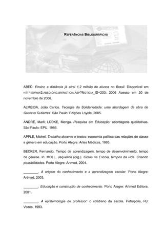 REFERÊNCIAS BIBLIOGRÁFICAS
ABED. Ensino a distância já atrai 1,2 milhão de alunos no Brasil. Disponível em
HTTP://WWW2.ABED.ORG.BR/NOTICIA.ASP?NOTICIA_ID=203; 2006 Acesso em 20 de
novembro de 2006.
ALMEIDA, João Carlos. Teologia da Solidariedade: uma abordagem da obra de
Gustavo Gutiérrez. São Paulo: Edições Loyola, 2005.
ANDRÉ, Marli; LÜDKE, Menga. Pesquisa em Educação: abordagens qualitativas.
São Paulo: EPU, 1986.
APPLE, Michel. Trabalho docente e textos: economia política das relações de classe
e gênero em educação. Porto Alegre: Artes Médicas, 1995.
BECKER, Fernando. Tempo de aprendizagem, tempo de desenvolvimento, tempo
de gênese. In: MOLL, Jaqueline (org.). Ciclos na Escola, tempos da vida. Criando
possibilidades. Porto Alegre: Artmed, 2004.
________. A origem do conhecimento e a aprendizagem escolar. Porto Alegre:
Artmed, 2003.
________. Educação e construção de conhecimento. Porto Alegre: Artmed Editora,
2001.
________. A epistemologia do professor: o cotidiano da escola. Petrópolis, RJ:
Vozes, 1993.
 