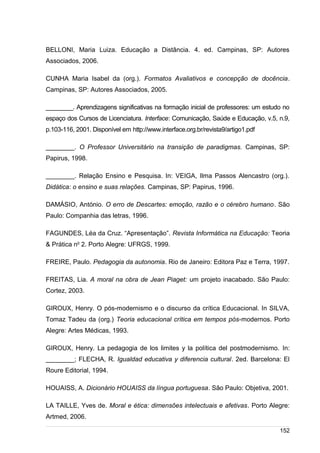/
BELLONI, Maria Luiza. Educação a Distância. 4. ed. Campinas, SP: Autores
Associados, 2006.
CUNHA Maria Isabel da (org.). Formatos Avaliativos e concepção de docência.
Campinas, SP: Autores Associados, 2005.
________. Aprendizagens significativas na formação inicial de professores: um estudo no
espaço dos Cursos de Licenciatura. Interface: Comunicação, Saúde e Educação, v.5, n.9,
p.103-116, 2001. Disponível em http://www.interface.org.br/revista9/artigo1.pdf
________. O Professor Universitário na transição de paradigmas. Campinas, SP:
Papirus, 1998.
________. Relação Ensino e Pesquisa. In: VEIGA, Ilma Passos Alencastro (org.).
Didática: o ensino e suas relações. Campinas, SP: Papirus, 1996.
DAMÁSIO, António. O erro de Descartes: emoção, razão e o cérebro humano. São
Paulo: Companhia das letras, 1996.
FAGUNDES, Léa da Cruz. “Apresentação”. Revista Informática na Educação: Teoria
& Prática no
2. Porto Alegre: UFRGS, 1999.
FREIRE, Paulo. Pedagogia da autonomia. Rio de Janeiro: Editora Paz e Terra, 1997.
FREITAS, Lia. A moral na obra de Jean Piaget: um projeto inacabado. São Paulo:
Cortez, 2003.
GIROUX, Henry. O pós-modernismo e o discurso da crítica Educacional. In SILVA,
Tomaz Tadeu da (org.) Teoria educacional crítica em tempos pós-modernos. Porto
Alegre: Artes Médicas, 1993.
GIROUX, Henry. La pedagogia de los limites y la política del postmodernismo. In:
________; FLECHA, R. Igualdad educativa y diferencia cultural. 2ed. Barcelona: El
Roure Editorial, 1994.
HOUAISS, A. Dicionário HOUAISS da língua portuguesa. São Paulo: Objetiva, 2001.
LA TAILLE, Yves de. Moral e ética: dimensões intelectuais e afetivas. Porto Alegre:
Artmed, 2006.
152
 