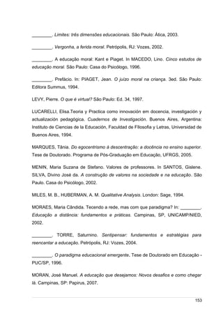 /
________. Limites: três dimensões educacionais. São Paulo: Ática, 2003.
________. Vergonha, a ferida moral. Petrópolis, RJ: Vozes, 2002.
________. A educação moral: Kant e Piaget. In MACEDO, Lino. Cinco estudos de
educação moral. São Paulo: Casa do Psicólogo, 1996.
________. Prefácio. In: PIAGET, Jean. O juízo moral na criança. 3ed. São Paulo:
Editora Summus, 1994.
LEVY, Pierre. O que é virtual? São Paulo: Ed. 34, 1997.
LUCARELLI, Elisa.Teoria y Practica como innovación em docencia, investigación y
actualización pedagógica. Cuadernos de Investigación. Buenos Aires, Argentina:
Instituto de Ciencias de la Educación, Faculdad de FIlosofia y Letras, Universidad de
Buenos Aires, 1994.
MARQUES, Tânia. Do egocentrismo à descentração: a docência no ensino superior.
Tese de Doutorado. Programa de Pós-Graduação em Educação, UFRGS, 2005.
MENIN, Maria Suzana de Stefano. Valores de professores. In SANTOS, Gislene.
SILVA, Divino José da. A construção de valores na sociedade e na educação. São
Paulo. Casa do Psicólogo, 2002.
MILES, M. B., HUBERMAN, A. M. Qualitative Analysis. London: Sage, 1994.
MORAES, Maria Cândida. Tecendo a rede, mas com que paradigma? In: ________.
Educação a distância: fundamentos e práticas. Campinas, SP, UNICAMP/NIED,
2002.
________. TORRE, Saturnino. Sentipensar: fundamentos e estratégias para
reencantar a educação. Petrópolis, RJ: Vozes, 2004.
________. O paradigma educacional emergente. Tese de Doutorado em Educação -
PUC/SP, 1996.
MORAN, José Manuel. A educação que desejamos: Novos desafios e como chegar
lá. Campinas, SP: Papirus, 2007.
153
 