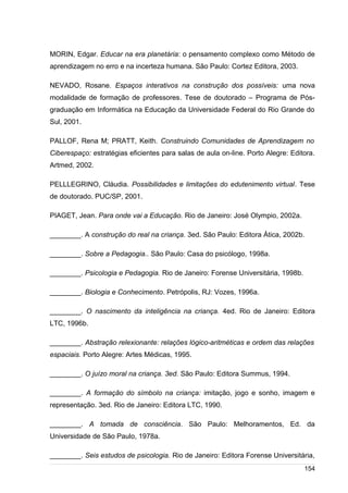 /
MORIN, Edgar. Educar na era planetária: o pensamento complexo como Método de
aprendizagem no erro e na incerteza humana. São Paulo: Cortez Editora, 2003.
NEVADO, Rosane. Espaços interativos na construção dos possíveis: uma nova
modalidade de formação de professores. Tese de doutorado – Programa de Pós-
graduação em Informática na Educação da Universidade Federal do Rio Grande do
Sul, 2001.
PALLOF, Rena M; PRATT, Keith. Construindo Comunidades de Aprendizagem no
Ciberespaço: estratégias eficientes para salas de aula on-line. Porto Alegre: Editora.
Artmed, 2002.
PELLLEGRINO, Cláudia. Possibilidades e limitações do edutenimento virtual. Tese
de doutorado. PUC/SP, 2001.
PIAGET, Jean. Para onde vai a Educação. Rio de Janeiro: José Olympio, 2002a.
________. A construção do real na criança. 3ed. São Paulo: Editora Ática, 2002b.
________. Sobre a Pedagogia.. São Paulo: Casa do psicólogo, 1998a.
________. Psicologia e Pedagogia. Rio de Janeiro: Forense Universitária, 1998b.
________. Biologia e Conhecimento. Petrópolis, RJ: Vozes, 1996a.
________. O nascimento da inteligência na criança. 4ed. Rio de Janeiro: Editora
LTC, 1996b.
________. Abstração relexionante: relações lógico-aritméticas e ordem das relações
espaciais. Porto Alegre: Artes Médicas, 1995.
________. O juízo moral na criança. 3ed. São Paulo: Editora Summus, 1994.
________. A formação do símbolo na criança: imitação, jogo e sonho, imagem e
representação. 3ed. Rio de Janeiro: Editora LTC, 1990.
________. A tomada de consciência. São Paulo: Melhoramentos, Ed. da
Universidade de São Paulo, 1978a.
________. Seis estudos de psicologia. Rio de Janeiro: Editora Forense Universitária,
154
 