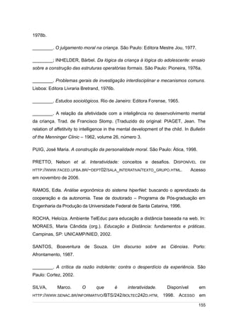 /
1978b.
________. O julgamento moral na criança. São Paulo: Editora Mestre Jou, 1977.
________; INHELDER, Bärbel. Da lógica da criança à lógica do adolescente: ensaio
sobre a construção das estruturas operatórias formais. São Paulo: Pioneira, 1976a.
________. Problemas gerais de investigação interdisciplinar e mecanismos comuns.
Lisboa: Editora Livraria Bretrand, 1976b.
________. Estudos sociológicos. Rio de Janeiro: Editora Forense, 1965.
________. A relação da afetividade com a inteligência no desenvolvimento mental
da criança. Trad. de Francisco Slomp. (Traduzido do original: PIAGET, Jean. The
relation of affetitvity to intelligence in the mental development of the child. In Bulletin
of the Menninger Clinic – 1962, volume 26, número 3.
PUIG, José Maria. A construção da personalidade moral. São Paulo: Ática, 1998.
PRETTO, Nelson et al. Interatividade: conceitos e desafios. DISPONÍVEL EM
HTTP://WWW.FACED.UFBA.BR/~DEPT02/SALA_INTERATIVA/TEXTO_GRUPO.HTML. Acesso
em novembro de 2006.
RAMOS, Edla. Análise ergonômica do sistema hiperNet: buscando o aprendizado da
cooperação e da autonomia. Tese de doutorado – Programa de Pós-graduação em
Engenharia da Produção da Universidade Federal de Santa Catarina, 1996.
ROCHA, Heloíza. Ambiente TelEduc para educação a distância baseada na web. In:
MORAES, Maria Cândida (org.). Educação a Distância: fundamentos e práticas.
Campinas, SP: UNICAMP/NIED, 2002.
SANTOS, Boaventura de Souza. Um discurso sobre as Ciências. Porto:
Afrontamento, 1987.
________. A crítica da razão indolente: contra o desperdício da experiência. São
Paulo: Cortez, 2002.
SILVA, Marco. O que é interatividade. Disponível em
HTTP://WWW.SENAC.BR/INFORMATIVO/BTS/242/BOLTEC242D.HTM, 1998. ACESSO em
155
 