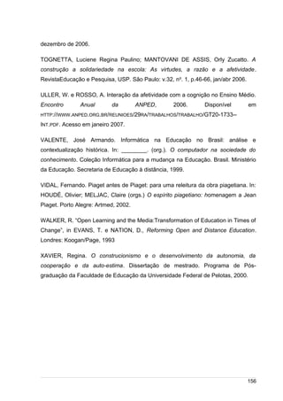/
dezembro de 2006.
TOGNETTA, Luciene Regina Paulino; MANTOVANI DE ASSIS, Orly Zucatto. A
construção a solidariedade na escola: As virtudes, a razão e a afetividade.
RevistaEducação e Pesquisa, USP. São Paulo: v.32, no
. 1, p.46-66, jan/abr 2006.
ULLER, W. e ROSSO, A. Interação da afetividade com a cognição no Ensino Médio.
Encontro Anual da ANPED, 2006. Disponível em
HTTP://WWW.ANPED.ORG.BR/REUNIOES/29RA/TRABALHOS/TRABALHO/GT20-1733--
INT.PDF. Acesso em janeiro 2007.
VALENTE, José Armando. Informática na Educação no Brasil: análise e
contextualização histórica. In: ________. (org.). O computador na sociedade do
conhecimento. Coleção Informática para a mudança na Educação. Brasil. Ministério
da Educação. Secretaria de Educação à distância, 1999.
VIDAL, Fernando. Piaget antes de Piaget: para uma releitura da obra piagetiana. In:
HOUDÉ, Olivier; MELJAC, Claire (orgs.) O espírito piagetiano: homenagem a Jean
Piaget. Porto Alegre: Artmed, 2002.
WALKER, R. “Open Learning and the Media:Transformation of Education in Times of
Change”, in EVANS, T. e NATION, D., Reforming Open and Distance Education.
Londres: Koogan/Page, 1993
XAVIER, Regina. O construcionismo e o desenvolvimento da autonomia, da
cooperação e da auto-estima. Dissertação de mestrado. Programa de Pós-
graduação da Faculdade de Educação da Universidade Federal de Pelotas, 2000.
156
 