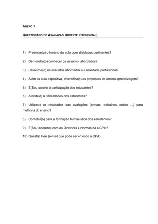 ANEXO 1
QUESTIONÁRIO DE AVALIAÇÃO DOCENTE (PRESENCIAL)
1) Preenche(o) o horário da aula com atividades pertinentes?
2) Demonstra(o) conhecer os assuntos abordados?
3) Relaciona(o) os assuntos abordados e a realidade profissional?
4) Além da aula expositiva, diversifica(o) as propostas de ensino-aprendizagem?
5) É(Sou) aberto à participação dos estudantes?
6) Atende(o) a dificuldades dos estudantes?
7) Utiliza(o) os resultados das avaliações (provas, trabalhos, outros ...) para
melhoria do ensino?
8) Contribui(o) para a formação humanística dos estudantes?
9) É(Sou) coerente com as Diretrizes e Normas da UCPel?
10) Questão livre (e-mail que pode ser enviado à CPA)
 