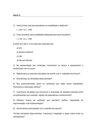 ANEXO 2
1) Você já havia sido aluno/professor na modalidade a distância?
( ) sim ou ( ) não
2) Você considera essa modalidade adequada para essa disciplina?
( ) sim ou ( ) não
A partir da 3 até a 12 as possíveis respostas são:
a) sim
b) deve(o) melhorar
c) não
d) não sei informar
3) Na apresentação dos conteúdos, incentiva(o) os alunos a pesquisarem e
contribuírem com a turma?
4) Relaciona(o) os assuntos abordados de acordo com a realidade dos alunos?
5) Diversifica(o) as atividades desenvolvidas?
6) Nos posicionamentos sobre os conteúdos que estão sendo trabalhados,
incentiva(o) a discussão coletiva?
7) Incentiva(o) atividades que promovam a expressão de aspectos pessoais entre
os participantes (por exemplo: registro de expectativas e sentimentos)?
8) Utiliza(o) formas de avaliação que permitem verificar capacidade de
argumentação e de fundamentação?
9) Demonstra(o) preocupação com a opinião dos alunos?
10) Nas atividades desenvolvidas, incentiva(o) integração e ajuda mútua entre os
participantes?
 