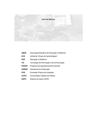 LISTA DE SIGLAS
ABED Associação Brasileira de Educação à Distância
AVA Ambiente Virtuais de Aprendizagem
EAD Educação a Distância
TIC Tecnologia da Informação e da Comunicação
PADOC Programa de Aperfeiçoamento Docente
AGRAD Assessoria de Graduação
CPA Comissão Própria de Avaliação
UCPel Universidade Católica de Pelotas
SAPU Sistema de Apoio UCPel
 