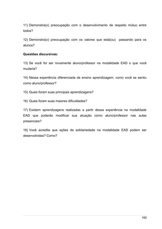 /
11) Demonstra(o) preocupação com o desenvolvimento de respeito mútuo entre
todos?
12) Demonstra(o) preocupação com os valores que está(ou) passando para os
alunos?
Questões discursivas:
13) Se você for ser novamente aluno/professor na modalidade EAD o que você
mudaria?
14) Nessa experiência diferenciada de ensino aprendizagem, como você se sentiu
como aluno/professor?
15) Quais foram suas principais aprendizagens?
16) Quais foram suas maiores dificuldades?
17) Existem aprendizagens realizadas a partir dessa experiência na modalidade
EAD que poderão modificar sua atuação como aluno/professor nas aulas
presenciais?
18) Você acredita que ações de solidariedade na modalidade EAD podem ser
desenvolvidas? Como?
160
 