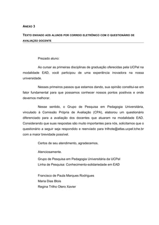 ANEXO 3
TEXTO ENVIADO AOS ALUNOS POR CORREIO ELETRÔNICO COM O QUESTIONÁRIO DE
AVALIAÇÃO DOCENTE
Prezado aluno:
Ao cursar as primeiras disciplinas de graduação oferecidas pela UCPel na
modalidade EAD, você participou de uma experiência inovadora na nossa
universidade.
Nesses primeiros passos que estamos dando, sua opinião constitui-se em
fator fundamental para que possamos conhecer nossos pontos positivos e onde
devemos melhorar.
Nesse sentido, o Grupo de Pesquisa em Pedagogia Universitária,
vinculado à Comissão Própria de Avaliação (CPA), elaborou um questionário
diferenciado para a avaliação dos docentes que atuaram na modalidade EAD.
Considerando que suas respostas são muito importantes para nós, solicitamos que o
questionário a seguir seja respondido e reenviado para trilhote@atlas.ucpel.tche.br
com a maior brevidade possível.
Certos de seu atendimento, agradecemos.
Atenciosamente.
Grupo de Pesquisa em Pedagogia Universitária da UCPel
Linha de Pesquisa: Conhecimento-solidariedade em EAD
Francisco de Paula Marques Rodrigues
Maria Dias Blois
Regina Trilho Otero Xavier
 