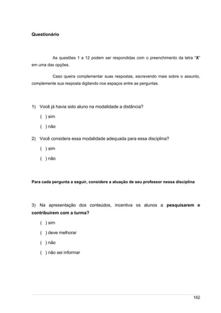 /
Questionário
As questões 1 a 12 podem ser respondidas com o preenchimento da letra “X”
em uma das opções.
Caso queira complementar suas respostas, escrevendo mais sobre o assunto,
complemente sua resposta digitando nos espaços entre as perguntas.
1) Você já havia sido aluno na modalidade a distância?
( ) sim
( ) não
2) Você considera essa modalidade adequada para essa disciplina?
( ) sim
( ) não
Para cada pergunta a seguir, considere a atuação de seu professor nessa disciplina
3) Na apresentação dos conteúdos, incentiva os alunos a pesquisarem e
contribuírem com a turma?
( ) sim
( ) deve melhorar
( ) não
( ) não sei informar
162
 