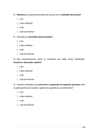 /
4) Relaciona os assuntos abordados de acordo com a realidade dos alunos?
( ) sim
( ) deve melhorar
( ) não
( ) não sei informar
5) Diversifica as atividades desenvolvidas?
( ) sim
( ) deve melhorar
( ) não
( ) não sei informar
6) Nos posicionamentos sobre os conteúdos que estão sendo trabalhados,
incentiva a discussão coletiva?
( ) sim
( ) deve melhorar
( ) não
( ) não sei informar
7) Incentiva atividades que promovam a expressão de aspectos pessoais entre
os participantes (por exemplo: registro de expectativas e sentimentos)?
( ) sim
( ) deve melhorar
( ) não
( ) não sei informar
163
 
