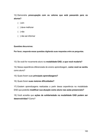 /
12) Demonstra preocupação com os valores que está passando para os
alunos?
( ) sim
( ) deve melhorar
( ) não
( ) não sei informar
Questões discursivas:
Por favor, responda essas questões digitando suas respostas entre as perguntas.
13) Se você for novamente aluno na modalidade EAD, o que você mudaria?
14) Nessa experiência diferenciada de ensino aprendizagem, como você se sentiu
como aluno?
15) Quais foram suas principais aprendizagens?
16) Quais foram suas maiores dificuldades?
17) Existem aprendizagens realizadas a partir dessa experiência na modalidade
EAD que poderão modificar sua atuação como aluno nas aulas presenciais?
18) Você acredita que ações de solidariedade na modalidade EAD podem ser
desenvolvidas? Como?
165
 