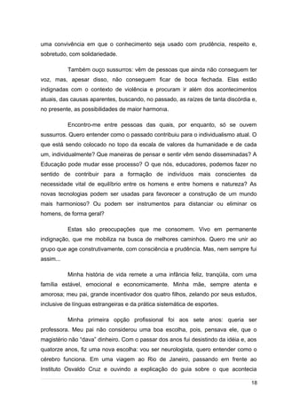 /
uma convivência em que o conhecimento seja usado com prudência, respeito e,
sobretudo, com solidariedade.
Também ouço sussurros: vêm de pessoas que ainda não conseguem ter
voz, mas, apesar disso, não conseguem ficar de boca fechada. Elas estão
indignadas com o contexto de violência e procuram ir além dos acontecimentos
atuais, das causas aparentes, buscando, no passado, as raízes de tanta discórdia e,
no presente, as possibilidades de maior harmonIa.
Encontro-me entre pessoas das quais, por enquanto, só se ouvem
sussurros. Quero entender como o passado contribuiu para o individualismo atual. O
que está sendo colocado no topo da escala de valores da humanidade e de cada
um, individualmente? Que maneiras de pensar e sentir vêm sendo disseminadas? A
Educação pode mudar esse processo? O que nós, educadores, podemos fazer no
sentido de contribuir para a formação de indivíduos mais conscientes da
necessidade vital de equilíbrio entre os homens e entre homens e natureza? As
novas tecnologias podem ser usadas para favorecer a construção de um mundo
mais harmonioso? Ou podem ser instrumentos para distanciar ou eliminar os
homens, de forma geral?
Estas são preocupações que me consomem. Vivo em permanente
indignação, que me mobiliza na busca de melhores caminhos. Quero me unir ao
grupo que age construtivamente, com consciência e prudência. Mas, nem sempre fui
assim...
Minha história de vida remete a uma infância feliz, tranqüila, com uma
família estável, emocional e economicamente. Minha mãe, sempre atenta e
amorosa; meu pai, grande incentivador dos quatro filhos, zelando por seus estudos,
inclusive de línguas estrangeiras e da prática sistemática de esportes.
Minha primeira opção profissional foi aos sete anos: queria ser
professora. Meu pai não considerou uma boa escolha, pois, pensava ele, que o
magistério não “dava” dinheiro. Com o passar dos anos fui desistindo da idéia e, aos
quatorze anos, fiz uma nova escolha: vou ser neurologista, quero entender como o
cérebro funciona. Em uma viagem ao Rio de Janeiro, passando em frente ao
Instituto Osvaldo Cruz e ouvindo a explicação do guia sobre o que acontecia
18
 