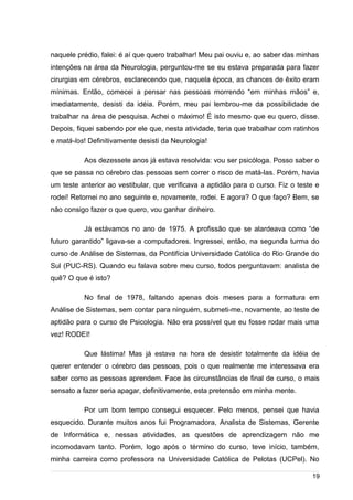 /
naquele prédio, falei: é aí que quero trabalhar! Meu pai ouviu e, ao saber das minhas
intenções na área da Neurologia, perguntou-me se eu estava preparada para fazer
cirurgias em cérebros, esclarecendo que, naquela época, as chances de êxito eram
mínimas. Então, comecei a pensar nas pessoas morrendo “em minhas mãos” e,
imediatamente, desisti da idéia. Porém, meu pai lembrou-me da possibilidade de
trabalhar na área de pesquisa. Achei o máximo! É isto mesmo que eu quero, disse.
Depois, fiquei sabendo por ele que, nesta atividade, teria que trabalhar com ratinhos
e matá-los! Definitivamente desisti da Neurologia!
Aos dezessete anos já estava resolvida: vou ser psicóloga. Posso saber o
que se passa no cérebro das pessoas sem correr o risco de matá-las. Porém, havia
um teste anterior ao vestibular, que verificava a aptidão para o curso. Fiz o teste e
rodei! Retornei no ano seguinte e, novamente, rodei. E agora? O que faço? Bem, se
não consigo fazer o que quero, vou ganhar dinheiro.
Já estávamos no ano de 1975. A profissão que se alardeava como “de
futuro garantido” ligava-se a computadores. Ingressei, então, na segunda turma do
curso de Análise de Sistemas, da Pontifícia Universidade Católica do Rio Grande do
Sul (PUC-RS). Quando eu falava sobre meu curso, todos perguntavam: analista de
quê? O que é isto?
No final de 1978, faltando apenas dois meses para a formatura em
Análise de Sistemas, sem contar para ninguém, submeti-me, novamente, ao teste de
aptidão para o curso de Psicologia. Não era possível que eu fosse rodar mais uma
vez! RODEI!
Que lástima! Mas já estava na hora de desistir totalmente da idéia de
querer entender o cérebro das pessoas, pois o que realmente me interessava era
saber como as pessoas aprendem. Face às circunstâncias de final de curso, o mais
sensato a fazer seria apagar, definitivamente, esta pretensão em minha mente.
Por um bom tempo consegui esquecer. Pelo menos, pensei que havia
esquecido. Durante muitos anos fui Programadora, Analista de Sistemas, Gerente
de Informática e, nessas atividades, as questões de aprendizagem não me
incomodavam tanto. Porém, logo após o término do curso, teve início, também,
minha carreira como professora na Universidade Católica de Pelotas (UCPel). No
19
 