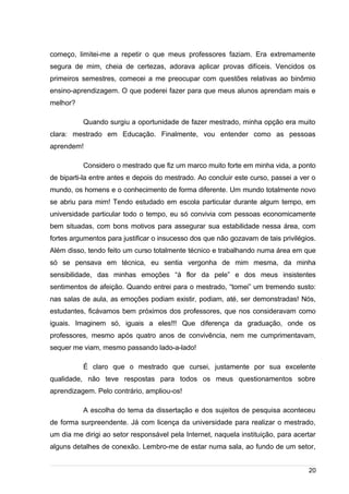 /
começo, limitei-me a repetir o que meus professores faziam. Era extremamente
segura de mim, cheia de certezas, adorava aplicar provas difíceis. Vencidos os
primeiros semestres, comecei a me preocupar com questões relativas ao binômio
ensino-aprendizagem. O que poderei fazer para que meus alunos aprendam mais e
melhor?
Quando surgiu a oportunidade de fazer mestrado, minha opção era muito
clara: mestrado em Educação. Finalmente, vou entender como as pessoas
aprendem!
Considero o mestrado que fiz um marco muito forte em minha vida, a ponto
de biparti-la entre antes e depois do mestrado. Ao concluir este curso, passei a ver o
mundo, os homens e o conhecimento de forma diferente. Um mundo totalmente novo
se abriu para mim! Tendo estudado em escola particular durante algum tempo, em
universidade particular todo o tempo, eu só convivia com pessoas economicamente
bem situadas, com bons motivos para assegurar sua estabilidade nessa área, com
fortes argumentos para justificar o insucesso dos que não gozavam de tais privilégios.
Além disso, tendo feito um curso totalmente técnico e trabalhando numa área em que
só se pensava em técnica, eu sentia vergonha de mim mesma, da minha
sensibilidade, das minhas emoções “à flor da pele” e dos meus insistentes
sentimentos de afeição. Quando entrei para o mestrado, “tomei” um tremendo susto:
nas salas de aula, as emoções podiam existir, podiam, até, ser demonstradas! Nós,
estudantes, ficávamos bem próximos dos professores, que nos consideravam como
iguais. Imaginem só, iguais a eles!!! Que diferença da graduação, onde os
professores, mesmo após quatro anos de convivência, nem me cumprimentavam,
sequer me viam, mesmo passando lado-a-lado!
É claro que o mestrado que cursei, justamente por sua excelente
qualidade, não teve respostas para todos os meus questionamentos sobre
aprendizagem. Pelo contrário, ampliou-os!
A escolha do tema da dissertação e dos sujeitos de pesquisa aconteceu
de forma surpreendente. Já com licença da universidade para realizar o mestrado,
um dia me dirigi ao setor responsável pela Internet, naquela instituição, para acertar
alguns detalhes de conexão. Lembro-me de estar numa sala, ao fundo de um setor,
20
 