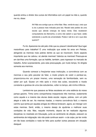 /
quando entrou o diretor dos cursos de Informática com um papel na mão e, quando
me viu, disse:
Ah! Não era contigo que eu vinha falar. Mas, vendo-te aqui, creio que
tu és a pessoa mais indicada para isto. Recebi este pedido de uma
escola que atende crianças de baixa renda. Eles receberam
computadores da Alemanha, e como não sabem o que fazer, estão
solicitando o auxílio da universidade. Podes ir até lá e ver o que eles
querem?
Fui lá. Apaixonei-me até pelo chão que eu pisava! Literalmente! Que lugar
maravilhoso para trabalhar! É uma instituição que existe há anos em Pelotas,
abrigando as meninas mais pobres dentre as que se inscrevem. Outro aspecto
importante que me cativou: só atende meninas! Valoriza as meninas! Preocupa-se
em dar-lhes uma formação, que as habilite, também, para ingressar no mercado de
trabalho. Achei surpreendente, pois esta preocupação, por muito tempo, foi dirigida
somente aos meninos.
Quando comecei a freqüentar essa instituição, a convivência com as
meninas e seu jeito peculiar de falar, o modo próprio de vestir e pentear-se,
proporcionou-me um prazer imenso, uma sensação de familiaridade, sem eu
saber por quê. Quase um mês após o início das aulas, escutando a risada
constante e gostosa de uma das estudantes, voltei no tempo, até minha infância.
Lembrei-me que passava as férias escolares em uma estância do nosso
pampa gaúcho. Tinha como companheiras inseparáveis três meninas, exatamente
como aquela e a maioria das alunas desta escola: negras, pobres, com um jeito
alegre e solto de ser. As mesmas risadas, a mesma convivência fácil, o mesmo
carinho que sentia por aquelas amigas de infância brotavam, agora, ao interagir com
estas meninas. Senti, então, o mesmo desejo de ajudá-las a melhorar suas
condições de vida. Mas, naquele momento, depois de ter realizado algumas
disciplinas no mestrado em Educação, junto ao sentimento de afeição, estavam os
sentimentos de indignação: isto não pode continuar assim - e de culpa, por ter vivido
em tão boas condições e nada ter feito para auxiliar outras pessoas em situação
desigual.
21
 
