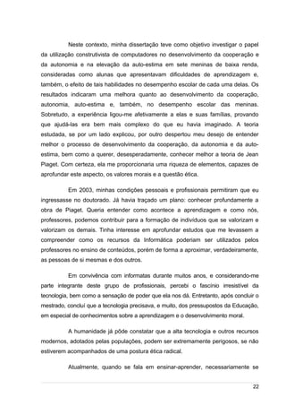 /
Neste contexto, minha dissertação teve como objetivo investigar o papel
da utilização construtivista de computadores no desenvolvimento da cooperação e
da autonomia e na elevação da auto-estima em sete meninas de baixa renda,
consideradas como alunas que apresentavam dificuldades de aprendizagem e,
também, o efeito de tais habilidades no desempenho escolar de cada uma delas. Os
resultados indicaram uma melhora quanto ao desenvolvimento da cooperação,
autonomia, auto-estima e, também, no desempenho escolar das meninas.
Sobretudo, a experiência ligou-me afetivamente a elas e suas famílias, provando
que ajudá-las era bem mais complexo do que eu havia imaginado. A teoria
estudada, se por um lado explicou, por outro despertou meu desejo de entender
melhor o processo de desenvolvimento da cooperação, da autonomia e da auto-
estima, bem como a querer, desesperadamente, conhecer melhor a teoria de Jean
Piaget. Com certeza, ela me proporcionaria uma riqueza de elementos, capazes de
aprofundar este aspecto, os valores morais e a questão ética.
Em 2003, minhas condições pessoais e profissionais permitiram que eu
ingressasse no doutorado. Já havia traçado um plano: conhecer profundamente a
obra de Piaget. Queria entender como acontece a aprendizagem e como nós,
professores, podemos contribuir para a formação de indivíduos que se valorizam e
valorizam os demais. Tinha interesse em aprofundar estudos que me levassem a
compreender como os recursos da Informática poderiam ser utilizados pelos
professores no ensino de conteúdos, porém de forma a aproximar, verdadeiramente,
as pessoas de si mesmas e dos outros.
Em convivência com informatas durante muitos anos, e considerando-me
parte integrante deste grupo de profissionais, percebi o fascínio irresistível da
tecnologia, bem como a sensação de poder que ela nos dá. Entretanto, após concluir o
mestrado, concluí que a tecnologia precisava, e muito, dos pressupostos da Educação,
em especial de conhecimentos sobre a aprendizagem e o desenvolvimento moral.
A humanidade já pôde constatar que a alta tecnologia e outros recursos
modernos, adotados pelas populações, podem ser extremamente perigosos, se não
estiverem acompanhados de uma postura ética radical.
Atualmente, quando se fala em ensinar-aprender, necessariamente se
22
 