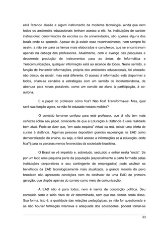 /
está fazendo alusão a algum instrumento da moderna tecnologia, ainda que nem
todos os ambientes educacionais tenham acesso a ele. As instituições de caráter
instrucional, denominadas de escolas ou de universidades, são apenas alguns dos
locais onde se aprende. Apesar de já existir esse reconhecimento, nem sempre foi
assim, a não ser para os temas mais elaborados e complexos, que se encontravam
apenas na cabeça dos professores. Atualmente, com o avanço das pesquisas e
decorrente produção de instrumentos para as áreas de Informática e
Telecomunicações, qualquer informação está ao alcance de todos. Neste sentido, a
função de transmitir informações, própria dos ambientes educacionais, foi alterada:
não deixou de existir, mas está diferente. O acesso à informação está disponível a
todos, criam-se cenários e estratégias com um sentido de indeterminância, de
abertura para novos possíveis, como um convite ao aluno à participação, à co-
autoria.
E o papel do professor como fica? Não fica! Transforma-se! Mas, qual
será sua função agora, se não foi educado nesses moldes?
O contexto torna-se confuso para este professor, que já não tem mais
certezas sobre seu papel, consciente de que a Educação à Distância é uma realidade
bem atual. Pode-se dizer que, “em cada esquina” virtual ou real, existe uma oferta de
cursos à distância. Algumas pessoas depositam grandes esperanças na EAD como
democratização do ensino, ou seja, o fácil acesso a informações (e a educação, onde
fica?) para as parcelas menos favorecidas da sociedade brasileira.
O Brasil se vê impelido e, sobretudo, seduzido a entrar nesta “onda”. Se
por um lado uma pequena parte da população (especialmente a parte formada pelas
instituições corporativas e seu contingente de empregados) pode usufruir os
benefícios da EAD tecnologicamente mais atualizada, a grande maioria do povo
brasileiro não apresenta condições nem de desfrutar de uma EAD de primeira
geração, que dispõe apenas do correio como meio de comunicação.
A EAD não é para todos, nem é isenta de conotação política. Seu
conteúdo corre o sério risco de vir determinado, sem que nos demos conta disso.
Sua forma, isto é, a qualidade das relações pedagógicas, se não for questionada e
se não houver formação intensiva e adequada dos educadores, poderá tornar-se
23
 