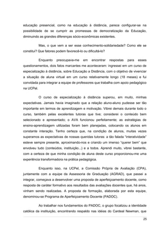 /
educação presencial, como na educação à distância, parece configurar-se na
possibilidade de se cumprir as promessas de democratização da Educação,
diminuindo as grandes diferenças sócio-econômicas existentes.
Mas, o que vem a ser esse conhecimento-solidariedade? Como ele se
constitui? Que fatores podem favorecê-lo ou dificultá-lo?
Enquanto preocupava-me em encontrar respostas para esses
questionamentos, dois fatos marcantes me aconteceram: ingressei em um curso de
especialização à distância, sobre Educação a Distância, com o objetivo de vivenciar
a situação de aluna virtual em um curso relativamente longo (18 meses) e fui
convidada para integrar a equipe de professores que trabalha com apoio pedagógico
na UCPel.
O curso de especialização à distância superou, em muito, minhas
expectativas. Jamais havia imaginado que a relação aluno-aluno pudesse ser tão
importante em termos de aprendizagem e motivação. Vibrei demais durante todo o
curso, também pelas excelentes tutoras que tive; considerei o conteúdo bem
selecionado e apresentado; o AVA funcionou perfeitamente; as estratégias de
ensino-aprendizagem utilizadas foram bem planejadas, colocando os alunos em
constante interação. Tenho certeza que, na condição de alunos, muitas vezes
superamos as expectativas de nossas queridas tutoras: a tão falada “interatividade”
esteve sempre presente, aproximando-nos e criando um imenso “querer bem” que
envolveu tudo (conteúdos, instituição...) e a todos. Aprendi muito, vibrei bastante,
com a certeza de que minha condição de aluna deste curso proporcionou-me uma
experiência transformadora na prática pedagógica.
Enquanto isso, na UCPel, a Comissão Própria de Avaliação (CPA),
juntamente com a equipe da Assessoria de Graduação (AGRAD), que passei a
integrar, começava a desenvolver uma proposta de aperfeiçoamento docente, como
resposta de caráter formativo aos resultados das avaliações docentes que, há anos,
vinham sendo realizadas. A proposta de formação, elaborada por esta equipe,
denominou-se Programa de Aperfeiçoamento Docente (PADOC).
Ao trabalhar nos fundamentos do PADOC, o grupo focalizou a identidade
católica da instituição, encontrando respaldo nas idéias do Cardeal Newman, que
25
 