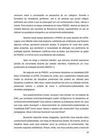 /
versavam sobre a universidade na perspectiva de um collegium, formada e
formadora de verdadeiros gentlemen, isto é, de pessoas que jamais infligem
sofrimento aos outros e que se preocupam em unir conhecimento e ética, ciência e
virtude. Para construir as bases norteadoras do nosso PADOC, aliamos as idéias do
Cardeal Newman aos conceitos de Boaventura Santos, especialmente os que se
referiam ao paradigma emergente e ao conhecimento-solidariedade.
Quando nossa equipe apresentou o PADOC ao corpo docente da UCPel,
sugeriu uma reflexão sobre este programa, solicitando aos professores que fizessem
algumas críticas, apontando possíveis ajustes. O programa foi muito bem aceito
pelos presentes, que abordaram a necessidade de alteração nos parâmetros da
avaliação docente. Solicitaram coerência entre as bases, que direcionam as ações
do PADOC, e a forma como os professores são avaliados.
Após um longo e criterioso trabalho, que procurou envolver expressiva
parcela da comunidade docente por adesão voluntária, implantou-se um novo
questionário de avaliação docente (ANEXO 1).
No segundo ano do PADOC, as primeiras disciplinas na modalidade EAD
foram ministradas na UCPel. Constatou-se, então, que o questionário utilizado para
avaliar os docentes em disciplinas presenciais não poderia ser utilizado para
disciplinas à distância. Além disso, nestas disciplinas (tal como na avaliação docente
presencial) tivemos o cuidado de incluir o conhecimento-solidariedade nas
atividades pedagógicas.
Aos questionamentos iniciais, somaram mais dúvidas: em se tratando de
EAD, que processos ensino/aprendizagem podem configurar-se na perspectiva do
conhecimento-solidariedade? Que valores e saberes os professores devem ter, para
que suas ações favoreçam o desenvolvimento do conhecimento-solidariedade na
modalidade EAD? Como esses valores e saberes são construídos? Que condições
pedagógicas, éticas e técnicas favorecem sua ocorrência?
Buscando responder tantas indagações, aprofundei meus estudos sobre
conhecimento-solidariedade, com base em Boaventura Santos. No entanto, lendo os
trabalhos desse autor para entender como se construía tal conhecimento, não
encontrei respostas satisfatórias. Pensei, então, nos meus estudos sobre a teoria de
26
 