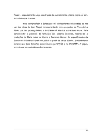 /
Piaget – especialmente sobre construção do conhecimento e teoria moral. Aí sim,
encontrei o que buscava.
Para compreender a construção do conhecimento-solidariedade se fez
uso das obras de Jean Piaget, complementando com os escritos de Yves de La
Taille, que deu prosseguimento e enriqueceu os estudos sobre teoria moral. Para
compreender o processo de formação dos saberes docentes, recorreu-se a
produções de Maria Isabel da Cunha e Fernando Becker. As especificidades da
Educação a Distância foram estudadas a partir de vários autores, principalmente
tomando por base trabalhos desenvolvidos na UFRGS e na UNICAMP. A seguir,
encontra-se um relato desses fundamentos.
27
 