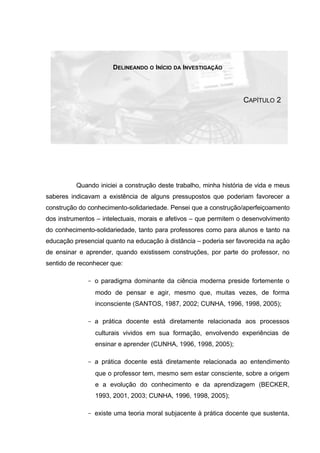 DELINEANDO O INÍCIO DA INVESTIGAÇÃO
CAPÍTULO 2
Quando iniciei a construção deste trabalho, minha história de vida e meus
saberes indicavam a existência de alguns pressupostos que poderiam favorecer a
construção do conhecimento-solidariedade. Pensei que a construção/aperfeiçoamento
dos instrumentos – intelectuais, morais e afetivos – que permitem o desenvolvimento
do conhecimento-solidariedade, tanto para professores como para alunos e tanto na
educação presencial quanto na educação à distância – poderia ser favorecida na ação
de ensinar e aprender, quando existissem construções, por parte do professor, no
sentido de reconhecer que:
- o paradigma dominante da ciência moderna preside fortemente o
modo de pensar e agir, mesmo que, muitas vezes, de forma
inconsciente (SANTOS, 1987, 2002; CUNHA, 1996, 1998, 2005);
- a prática docente está diretamente relacionada aos processos
culturais vividos em sua formação, envolvendo experiências de
ensinar e aprender (CUNHA, 1996, 1998, 2005);
- a prática docente está diretamente relacionada ao entendimento
que o professor tem, mesmo sem estar consciente, sobre a origem
e a evolução do conhecimento e da aprendizagem (BECKER,
1993, 2001, 2003; CUNHA, 1996, 1998, 2005);
- existe uma teoria moral subjacente à prática docente que sustenta,
 