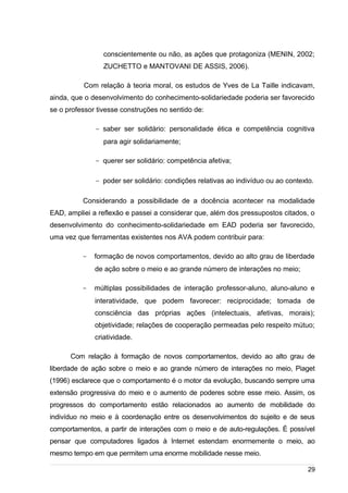 /
conscientemente ou não, as ações que protagoniza (MENIN, 2002;
ZUCHETTO e MANTOVANI DE ASSIS, 2006).
Com relação à teoria moral, os estudos de Yves de La Taille indicavam,
ainda, que o desenvolvimento do conhecimento-solidariedade poderia ser favorecido
se o professor tivesse construções no sentido de:
- saber ser solidário: personalidade ética e competência cognitiva
para agir solidariamente;
- querer ser solidário: competência afetiva;
- poder ser solidário: condições relativas ao indivíduo ou ao contexto.
Considerando a possibilidade de a docência acontecer na modalidade
EAD, ampliei a reflexão e passei a considerar que, além dos pressupostos citados, o
desenvolvimento do conhecimento-solidariedade em EAD poderia ser favorecido,
uma vez que ferramentas existentes nos AVA podem contribuir para:
- formação de novos comportamentos, devido ao alto grau de liberdade
de ação sobre o meio e ao grande número de interações no meio;
- múltiplas possibilidades de interação professor-aluno, aluno-aluno e
interatividade, que podem favorecer: reciprocidade; tomada de
consciência das próprias ações (intelectuais, afetivas, morais);
objetividade; relações de cooperação permeadas pelo respeito mútuo;
criatividade.
Com relação à formação de novos comportamentos, devido ao alto grau de
liberdade de ação sobre o meio e ao grande número de interações no meio, Piaget
(1996) esclarece que o comportamento é o motor da evolução, buscando sempre uma
extensão progressiva do meio e o aumento de poderes sobre esse meio. Assim, os
progressos do comportamento estão relacionados ao aumento de mobilidade do
indivíduo no meio e à coordenação entre os desenvolvimentos do sujeito e de seus
comportamentos, a partir de interações com o meio e de auto-regulações. É possível
pensar que computadores ligados à Internet estendam enormemente o meio, ao
mesmo tempo em que permitem uma enorme mobilidade nesse meio.
29
 