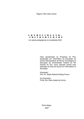 Regina Trilho Otero Xavier
C O N H E C I M E N T O -
S O L I D A R I E D A D E
em ações pedagógicas na modalidade EAD
Tese apresentada ao Programa de Pós-
Graduação em Informática na Educação do
Centro Interdisciplinar de Novas Tecnologias na
Educação da Universidade Federal do Rio
Grande do Sul, como requisito parcial para
obtenção do título de Doutor em Informática na
Educação.
Orientador:
Prof. Dr. Sérgio Roberto Kieling Franco
Co-Orientador:
Profa. Dra. Maria Isabel da Cunha
Porto Alegre
2007
 