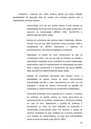/
Ampliando o segundo item citado, pode-se pensar que essas múltiplas
possibilidades de interação, além de criarem uma situação propícia para a
interatividade, permitem também:
- reciprocidade: uma vez que quanto maiores e mais diversas as
possibilidades de trocas entre as pessoas, mais amplo poderá ser o
exercício da reciprocidade (MENIN, 2002; ZUCHETTO e
MANTOVANI DE ASSIS, 2006);
- tomada de consciência das próprias ações (intelectuais, afetivas,
morais), uma vez que, além do grande número de trocas, existe a
possibilidade de REVER (feed-back) e repensar os
posicionamentos, pois tudo fica registrado no ambiente;
- objetividade: no sentido de maior conhecimento do real, de
conhecimento crítico, uma vez que para se caminhar em direção à
objetividade é necessário tomar consciência da própria subjetividade,
desenvolvida a partir do reconhecimento da reciprocidade que existe
entre o próprio pensamento e o pensamento dos outros (MENIN,
2002; ZUCHETTO e MANTOVANI DE ASSIS, 2006).
- relações de cooperação permeadas pelo respeito mútuo: a
possibilidade de grande número de trocas inter-individuais
(interatividade) permite o maior conhecimento do outro, de sua
linguagem e escala de valores, favorecendo as relações de
cooperação e o desenvolvimento do conhecimento-solidariedade;
- criatividade (entendida como expansão de si mesmo): o incentivo
do professor ao grande número de trocas aluno-aluno no
desenvolvimento de conceitos, desfavorece a hierarquia existente
em sala de aula, relativizando a posição do professor e
favorecendo um clima de maior liberdade de expressão. A
interatividade proporcionada pelas TIC favorece a criação de
cenários, estratégias de ação, trabalhos em co-autoria, permitindo
uma situação de indeterminância, na qual cada individualidade
possa se sentir convidada a agir (SILVA, 2006).
30
 