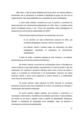 /
Além disso, o fato da quase totalidade das trocas serem de natureza pública e
permanente, isto é, permanecer no ambiente à disposição do grupo, faz com que os
sujeitos tenham mais responsabilidade com a qualidade de suas manifestações.
A partir desta reflexão, considerou-se que é possível a ocorrência de
desenvolvimento de conhecimento-solidariedade em EAD. Após, a questão central
dessa investigação passou a ser: “Como são percebidas ações pedagógicas na
perspectiva do conhecimento-solidariedade em EAD?“
Outras dúvidas também precisavam ser esclarecidas, tais como:
- ao se acreditar ser este conhecimento possível em EAD, que
condições pedagógicas, técnicas e éticas o favorecem?
- que saberes, valores e atitudes podem ser destacados nas ações
pedagógicas, assentadas na perspectiva do conhecimento-
solidariedade?
A partir de então, a presente proposta de tese começou a se delinear,
aprofundando-se em busca de maiores entendimentos.
No terceiro capítulo, encontram-se considerações sobre o paradigma da
ciência moderna e suas repercussões, especialmente no modo de pensar e agir dos
professores. Em seqüência, apresento reflexões sobre como a forma de pensar a
origem e a evolução do conhecimento e da aprendizagem repercute nas ações
docentes; abordo a teoria moral subjacente à prática docente e a solidariedade
como forma de conhecimento.
No quarto capítulo, relato aspectos da EAD, incluindo os processos
educativos possíveis para essa modalidade de ensino. As questões de interação e
interatividade são bastante enfatizadas.
No quinto capítulo, registro aspectos que envolvem a autonomia e a
cooperação, evidenciando a importância das interações aluno-aluno e aluno professor,
que devem ter por base o respeito mútuo e espírito de solidariedade. Destaca-se,
também, a importância da cooperação como estratégia, capaz de favorecer a
construção do conhecimento-solidariedade.
31
 