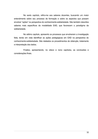 /
No sexto capítulo, refiro-me aos saberes docentes, buscando um maior
entendimento sobre seu processo de formação e sobre os aspectos que possam
envolver “ações” na perspectiva do conhecimento-solidariedade. São também descritos
saberes mais específicos da modalidade EAD, que favorecem o paradigma da
solidariedade.
No sétimo capítulo, apresento os processos que envolveram a investigação
feita, tendo em vista identificar as ações pedagógicas em EAD na perspectiva do
conhecimento-solidariedade. São relatados os procedimentos de obtenção, tratamento
e interpretação dos dados.
Finalizo, apresentando, no oitavo e nono capítulos, as conclusões e
considerações finais.
32
 