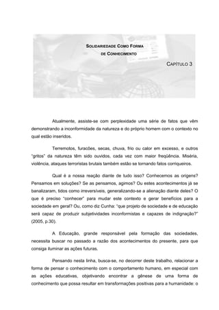 SOLIDARIEDADE COMO FORMA
DE CONHECIMENTO
CAPÍTULO 3
Atualmente, assiste-se com perplexidade uma série de fatos que vêm
demonstrando a inconformidade da natureza e do próprio homem com o contexto no
qual estão inseridos.
Terremotos, furacões, secas, chuva, frio ou calor em excesso, e outros
“gritos” da natureza têm sido ouvidos, cada vez com maior freqüência. Miséria,
violência, ataques terroristas brutais também estão se tornando fatos corriqueiros.
Qual é a nossa reação diante de tudo isso? Conhecemos as origens?
Pensamos em soluções? Se as pensamos, agimos? Ou estes acontecimentos já se
banalizaram, tidos como irreversíveis, generalizando-se a alienação diante deles? O
que é preciso “conhecer” para mudar este contexto e gerar benefícios para a
sociedade em geral? Ou, como diz Cunha: “que projeto de sociedade e de educação
será capaz de produzir subjetividades inconformistas e capazes de indignação?”
(2005, p.30).
A Educação, grande responsável pela formação das sociedades,
necessita buscar no passado a razão dos acontecimentos do presente, para que
consiga iluminar as ações futuras.
Pensando nesta linha, busca-se, no decorrer deste trabalho, relacionar a
forma de pensar o conhecimento com o comportamento humano, em especial com
as ações educativas, objetivando encontrar a gênese de uma forma de
conhecimento que possa resultar em transformações positivas para a humanidade: o
 