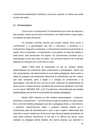 /
conhecimento-solidariedade. Sobretudo, procura-se explicitar os valores que estão
na base das ações.
3.1 O CONHECIMENTO
Como ocorre o conhecimento? O entendimento que se tem da resposta a
esta questão, mesmo que de forma inconsciente, vem determinando nossas ações,
em especial as ações educativas.
As principais correntes teóricas que buscam explicar como ocorre o
conhecimento e a aprendizagem são três: o apriorismo, o empirismo e o
construtivismo. Segundo os aprioristas, o conhecimento encontra-se pré-formado no
sujeito. Para os empiristas, o conhecimento é uma espécie de cópia dos objetos e,
desta forma, está pré-formado nos objetos. Os construtivistas acreditam que a
aprendizagem ocorre pela ação do sujeito, num processo laborioso de construção
realizado em interação com o meio físico e social.
Becker (1993) parte do pressuposto de que as “crenças” (teorias
epistemológicas) dos professores sobre conhecimento e aprendizagem, mesmo que
não conscientizadas, são determinantes em suas ações pedagógicas. Assim sendo, a
prática do professor está diretamente relacionada ao entendimento que tem, mesmo
sem estar consciente, sobre a origem e a evolução do conhecimento e da
aprendizagem. Este fato faz com que ele se torne “prisioneiro de epistemologias do
senso comum e incapaz de tomar consciência das amarras que aprisionam o seu fazer
e o seu pensar” (BECKER, 2001, p.31). É justamente o desvendamento das relações
epistemológicas que vai levar à compreensão das relações pedagógicas.
Becker (2001) relaciona os três modelos epistemológicos – empirismo,
apriorismo e construtivismo – com três formas de ação do professor em sala de aula,
isto é, com três modelos pedagógicos que são: a pedagogia diretiva, a não-diretiva e
a relacional, respectivamente. Assim, o professor empirista entende que o
conhecimento pode ser transmitido para o aluno e que o sujeito é determinado pelo
meio físico e social. Acredita que só em ouvi-lo seus alunos já estarão aprendendo. As
aulas desse professor resumem-se na sua fala e no silêncio dos alunos. Como
resultado da pedagogia diretiva adotada, terá alunos passivos, que aprendem a
34
 