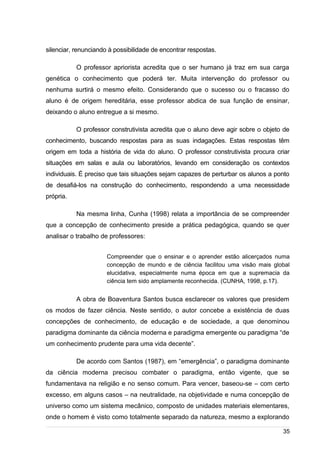 /
silenciar, renunciando à possibilidade de encontrar respostas.
O professor apriorista acredita que o ser humano já traz em sua carga
genética o conhecimento que poderá ter. Muita intervenção do professor ou
nenhuma surtirá o mesmo efeito. Considerando que o sucesso ou o fracasso do
aluno é de origem hereditária, esse professor abdica de sua função de ensinar,
deixando o aluno entregue a si mesmo.
O professor construtivista acredita que o aluno deve agir sobre o objeto de
conhecimento, buscando respostas para as suas indagações. Estas respostas têm
origem em toda a história de vida do aluno. O professor construtivista procura criar
situações em salas e aula ou laboratórios, levando em consideração os contextos
individuais. É preciso que tais situações sejam capazes de perturbar os alunos a ponto
de desafiá-los na construção do conhecimento, respondendo a uma necessidade
própria.
Na mesma linha, Cunha (1998) relata a importância de se compreender
que a concepção de conhecimento preside a prática pedagógica, quando se quer
analisar o trabalho de professores:
Compreender que o ensinar e o aprender estão alicerçados numa
concepção de mundo e de ciência facilitou uma visão mais global
elucidativa, especialmente numa época em que a supremacia da
ciência tem sido amplamente reconhecida. (CUNHA, 1998, p.17).
A obra de Boaventura Santos busca esclarecer os valores que presidem
os modos de fazer ciência. Neste sentido, o autor concebe a existência de duas
concepções de conhecimento, de educação e de sociedade, a que denominou
paradigma dominante da ciência moderna e paradigma emergente ou paradigma “de
um conhecimento prudente para uma vida decente”.
De acordo com Santos (1987), em “emergência”, o paradigma dominante
da ciência moderna precisou combater o paradigma, então vigente, que se
fundamentava na religião e no senso comum. Para vencer, baseou-se – com certo
excesso, em alguns casos – na neutralidade, na objetividade e numa concepção de
universo como um sistema mecânico, composto de unidades materiais elementares,
onde o homem é visto como totalmente separado da natureza, mesmo a explorando
35
 