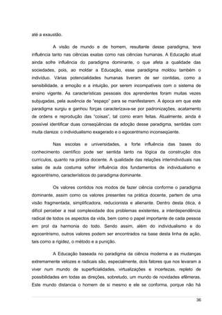 /
até a exaustão.
A visão de mundo e de homem, resultante desse paradigma, teve
influência tanto nas ciências exatas como nas ciências humanas. A Educação atual
ainda sofre influência do paradigma dominante, o que afeta a qualidade das
sociedades, pois, ao moldar a Educação, esse paradigma moldou também o
indivíduo. Várias potencialidades humanas tiveram de ser contidas, como a
sensibilidade, a emoção e a intuição, por serem incompatíveis com o sistema de
ensino vigente. As características pessoais dos aprendentes foram muitas vezes
subjugadas, pela ausência de “espaço” para se manifestarem. A época em que este
paradigma surgiu e ganhou forças caracterizava-se por padronizações, acatamento
de ordens e reprodução das “coisas”, tal como eram feitas. Atualmente, ainda é
possível identificar duas conseqüências da adoção desse paradigma, sentidas com
muita clareza: o individualismo exagerado e o egocentrismo inconseqüente.
Nas escolas e universidades, a forte influência das bases do
conhecimento científico pode ser sentida tanto na lógica da construção dos
currículos, quanto na prática docente. A qualidade das relações interindividuais nas
salas de aula costuma sofrer influência dos fundamentos de individualismo e
egocentrismo, característicos do paradigma dominante.
Os valores contidos nos modos de fazer ciência conforme o paradigma
dominante, assim como os valores presentes na prática docente, partem de uma
visão fragmentada, simplificadora, reducionista e alienante. Dentro desta ótica, é
difícil perceber a real complexidade dos problemas existentes, a interdependência
radical de todos os aspectos da vida, bem como o papel importante de cada pessoa
em prol da harmonia do todo. Sendo assim, além do individualismo e do
egocentrismo, outros valores podem ser encontrados na base desta linha de ação,
tais como a rigidez, o método e a punição.
A Educação baseada no paradigma da ciência moderna e as mudanças
extremamente velozes e radicais são, especialmente, dois fatores que nos levaram a
viver num mundo de superficialidades, virtualizações e incertezas, repleto de
possibilidades em todas as direções, sobretudo, um mundo de novidades efêmeras.
Este mundo distancia o homem de si mesmo e ele se conforma, porque não há
36
 