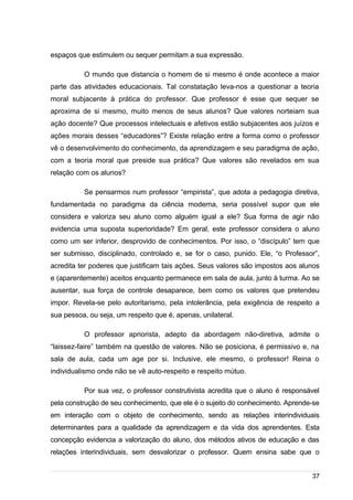 /
espaços que estimulem ou sequer permitam a sua expressão.
O mundo que distancia o homem de si mesmo é onde acontece a maior
parte das atividades educacionais. Tal constatação leva-nos a questionar a teoria
moral subjacente à prática do professor. Que professor é esse que sequer se
aproxima de si mesmo, muito menos de seus alunos? Que valores norteiam sua
ação docente? Que processos intelectuais e afetivos estão subjacentes aos juízos e
ações morais desses “educadores”? Existe relação entre a forma como o professor
vê o desenvolvimento do conhecimento, da aprendizagem e seu paradigma de ação,
com a teoria moral que preside sua prática? Que valores são revelados em sua
relação com os alunos?
Se pensarmos num professor “empirista”, que adota a pedagogia diretiva,
fundamentada no paradigma da ciência moderna, seria possível supor que ele
considera e valoriza seu aluno como alguém igual a ele? Sua forma de agir não
evidencia uma suposta superioridade? Em geral, este professor considera o aluno
como um ser inferior, desprovido de conhecimentos. Por isso, o “discípulo” tem que
ser submisso, disciplinado, controlado e, se for o caso, punido. Ele, “o Professor”,
acredita ter poderes que justificam tais ações. Seus valores são impostos aos alunos
e (aparentemente) aceitos enquanto permanece em sala de aula, junto à turma. Ao se
ausentar, sua força de controle desaparece, bem como os valores que pretendeu
impor. Revela-se pelo autoritarismo, pela intolerância, pela exigência de respeito a
sua pessoa, ou seja, um respeito que é, apenas, unilateral.
O professor apriorista, adepto da abordagem não-diretiva, admite o
“laissez-faire” também na questão de valores. Não se posiciona, é permissivo e, na
sala de aula, cada um age por si. Inclusive, ele mesmo, o professor! Reina o
individualismo onde não se vê auto-respeito e respeito mútuo.
Por sua vez, o professor construtivista acredita que o aluno é responsável
pela construção de seu conhecimento, que ele é o sujeito do conhecimento. Aprende-se
em interação com o objeto de conhecimento, sendo as relações interindividuais
determinantes para a qualidade da aprendizagem e da vida dos aprendentes. Esta
concepção evidencia a valorização do aluno, dos métodos ativos de educação e das
relações interindividuais, sem desvalorizar o professor. Quem ensina sabe que o
37
 