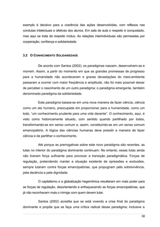 /
exemplo é decisivo para a coerência das ações desenvolvidas, com reflexos nas
condutas intelectuais e afetivas dos alunos. Em sala de aula o respeito é conquistado,
mas aqui se trata de respeito mútuo. As relações interindividuais são permeadas por
cooperação, confiança e solidariedade.
3.2 O CONHECIMENTO SOLIDARIEDADE
De acordo com Santos (2002), os paradigmas nascem, desenvolvem-se e
morrem. Assim, a partir do momento em que as grandes promessas de progresso
para a humanidade não aconteceram e graves devastações do meio-ambiente
passaram a ocorrer com maior freqüência e amplitude, não foi mais possível deixar
de perceber o nascimento de um outro paradigma: o paradigma emergente, também
denominado paradigma da solidariedade.
Este paradigma baseia-se em uma nova maneira de fazer ciência, ciência
como um ato humano, preocupada em proporcionar para a humanidade, como um
todo, “um conhecimento prudente para uma vida decente”. O conhecimento, aqui, é
visto como historicamente situado, com sentido quando partilhado por todos,
transformando-se em senso comum e, assim, constituindo-se em um senso comum
emancipatório. A lógica das ciências humanas deve presidir a maneira de fazer
ciência e de partilhar o conhecimento.
Até porque as prerrogativas sobre este novo paradigma são recentes, as
lutas no interior do paradigma dominante continuam. No entanto, essas lutas ainda
não tiveram força suficiente para provocar a transição paradigmática. Forças de
regulação, pretendendo manter a situação existente de opressões e exclusões,
sempre lutaram contra forças emancipatórias, que propugnam pela sobrevivência,
pela decência e pela dignidade.
O capitalismo e a globalização hegemônica resultaram em mais poder para
as forças de regulação, desorientando e enfraquecendo as forças emancipatórias, que
já não reconhecem mais o inimigo com quem devem lutar.
Santos (2002) acredita que se está vivendo a crise final do paradigma
dominante e propõe que se faça uma crítica radical desse paradigma; inclusive a
38
 