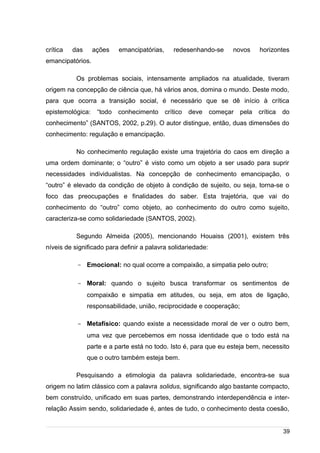 /
crítica das ações emancipatórias, redesenhando-se novos horizontes
emancipatórios.
Os problemas sociais, intensamente ampliados na atualidade, tiveram
origem na concepção de ciência que, há vários anos, domina o mundo. Deste modo,
para que ocorra a transição social, é necessário que se dê início à crítica
epistemológica: “todo conhecimento crítico deve começar pela crítica do
conhecimento” (SANTOS, 2002, p.29). O autor distingue, então, duas dimensões do
conhecimento: regulação e emancipação.
No conhecimento regulação existe uma trajetória do caos em direção a
uma ordem dominante; o “outro” é visto como um objeto a ser usado para suprir
necessidades individualistas. Na concepção de conhecimento emancipação, o
“outro” é elevado da condição de objeto à condição de sujeito, ou seja, torna-se o
foco das preocupações e finalidades do saber. Esta trajetória, que vai do
conhecimento do “outro” como objeto, ao conhecimento do outro como sujeito,
caracteriza-se como solidariedade (SANTOS, 2002).
Segundo Almeida (2005), mencionando Houaiss (2001), existem três
níveis de significado para definir a palavra solidariedade:
- Emocional: no qual ocorre a compaixão, a simpatia pelo outro;
- Moral: quando o sujeito busca transformar os sentimentos de
compaixão e simpatia em atitudes, ou seja, em atos de ligação,
responsabilidade, união, reciprocidade e cooperação;
- Metafísico: quando existe a necessidade moral de ver o outro bem,
uma vez que percebemos em nossa identidade que o todo está na
parte e a parte está no todo. Isto é, para que eu esteja bem, necessito
que o outro também esteja bem.
Pesquisando a etimologia da palavra solidariedade, encontra-se sua
origem no latim clássico com a palavra solidus, significando algo bastante compacto,
bem construído, unificado em suas partes, demonstrando interdependência e inter-
relação Assim sendo, solidariedade é, antes de tudo, o conhecimento desta coesão,
39
 