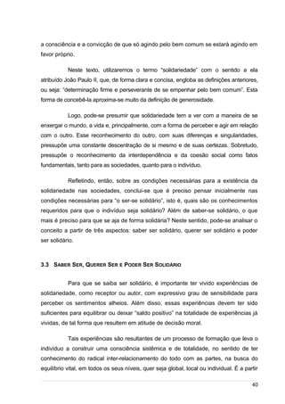 /
a consciência e a convicção de que só agindo pelo bem comum se estará agindo em
favor próprio.
Neste texto, utilizaremos o termo “solidariedade” com o sentido a ela
atribuído João Paulo II, que, de forma clara e concisa, engloba as definições anteriores,
ou seja: “determinação firme e perseverante de se empenhar pelo bem comum”. Esta
forma de concebê-la aproxima-se muito da definição de generosidade.
Logo, pode-se presumir que solidariedade tem a ver com a maneira de se
enxergar o mundo, a vida e, principalmente, com a forma de perceber e agir em relação
com o outro. Esse reconhecimento do outro, com suas diferenças e singularidades,
pressupõe uma constante descentração de si mesmo e de suas certezas. Sobretudo,
pressupõe o reconhecimento da interdependência e da coesão social como fatos
fundamentais, tanto para as sociedades, quanto para o indivíduo.
Refletindo, então, sobre as condições necessárias para a existência da
solidariedade nas sociedades, conclui-se que é preciso pensar inicialmente nas
condições necessárias para “o ser-se solidário”, isto é, quais são os conhecimentos
requeridos para que o indivíduo seja solidário? Além de saber-se solidário, o que
mais é preciso para que se aja de forma solidária? Neste sentido, pode-se analisar o
conceito a partir de três aspectos: saber ser solidário, querer ser solidário e poder
ser solidário.
3.3 SABER SER, QUERER SER E PODER SER SOLIDÁRIO
Para que se saiba ser solidário, é importante ter vivido experiências de
solidariedade, como receptor ou autor, com expressivo grau de sensibilidade para
perceber os sentimentos alheios. Além disso, essas experiências devem ter sido
suficientes para equilibrar ou deixar “saldo positivo” na totalidade de experiências já
vividas, de tal forma que resultem em atitude de decisão moral.
Tais experiências são resultantes de um processo de formação que leva o
indivíduo a construir uma consciência sistêmica e de totalidade, no sentido de ter
conhecimento do radical inter-relacionamento do todo com as partes, na busca do
equilíbrio vital, em todos os seus níveis, quer seja global, local ou individual. É a partir
40
 