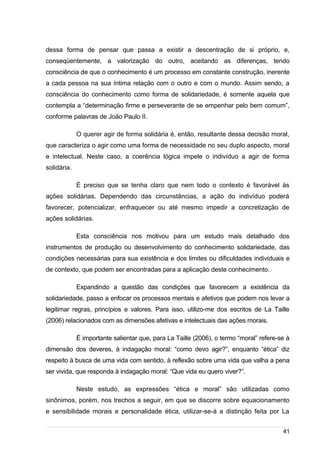 /
dessa forma de pensar que passa a existir a descentração de si próprio, e,
conseqüentemente, a valorização do outro, aceitando as diferenças, tendo
consciência de que o conhecimento é um processo em constante construção, inerente
a cada pessoa na sua íntima relação com o outro e com o mundo. Assim sendo, a
consciência do conhecimento como forma de solidariedade, é somente aquela que
contempla a “determinação firme e perseverante de se empenhar pelo bem comum”,
conforme palavras de João Paulo II.
O querer agir de forma solidária é, então, resultante dessa decisão moral,
que caracteriza o agir como uma forma de necessidade no seu duplo aspecto, moral
e intelectual. Neste caso, a coerência lógica impele o indivíduo a agir de forma
solidária.
É preciso que se tenha claro que nem todo o contexto é favorável às
ações solidárias. Dependendo das circunstâncias, a ação do indivíduo poderá
favorecer, potencializar, enfraquecer ou até mesmo impedir a concretização de
ações solidárias.
Esta consciência nos motivou para um estudo mais detalhado dos
instrumentos de produção ou desenvolvimento do conhecimento solidariedade, das
condições necessárias para sua existência e dos limites ou dificuldades individuais e
de contexto, que podem ser encontradas para a aplicação deste conhecimento.
Expandindo a questão das condições que favorecem a existência da
solidariedade, passo a enfocar os processos mentais e afetivos que podem nos levar a
legitimar regras, princípios e valores. Para isso, utilizo-me dos escritos de La Taille
(2006) relacionados com as dimensões afetivas e intelectuais das ações morais.
É importante salientar que, para La Taille (2006), o termo “moral” refere-se à
dimensão dos deveres, à indagação moral: “como devo agir?”, enquanto “ética” diz
respeito à busca de uma vida com sentido, à reflexão sobre uma vida que valha a pena
ser vivida, que responda à indagação moral: “Que vida eu quero viver?”.
Neste estudo, as expressões “ética e moral” são utilizadas como
sinônimos, porém, nos trechos a seguir, em que se discorre sobre equacionamento
e sensibilidade morais e personalidade ética, utilizar-se-á a distinção feita por La
41
 