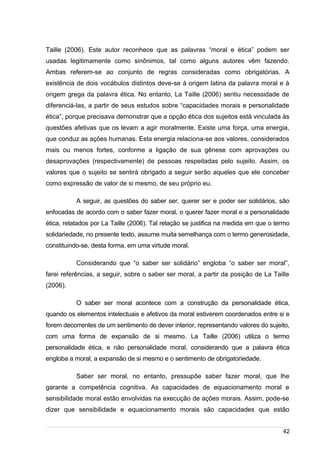 /
Taille (2006). Este autor reconhece que as palavras “moral e ética” podem ser
usadas legitimamente como sinônimos, tal como alguns autores vêm fazendo.
Ambas referem-se ao conjunto de regras consideradas como obrigatórias. A
existência de dois vocábulos distintos deve-se à origem latina da palavra moral e à
origem grega da palavra ética. No entanto, La Taille (2006) sentiu necessidade de
diferenciá-las, a partir de seus estudos sobre “capacidades morais e personalidade
ética”, porque precisava demonstrar que a opção ética dos sujeitos está vinculada às
questões afetivas que os levam a agir moralmente. Existe uma força, uma energia,
que conduz as ações humanas. Esta energia relaciona-se aos valores, considerados
mais ou menos fortes, conforme a ligação de sua gênese com aprovações ou
desaprovações (respectivamente) de pessoas respeitadas pelo sujeito. Assim, os
valores que o sujeito se sentirá obrigado a seguir serão aqueles que ele conceber
como expressão de valor de si mesmo, de seu próprio eu.
A seguir, as questões do saber ser, querer ser e poder ser solidários, são
enfocadas de acordo com o saber fazer moral, o querer fazer moral e a personalidade
ética, relatados por La Taille (2006). Tal relação se justifica na medida em que o termo
solidariedade, no presente texto, assume muita semelhança com o termo generosidade,
constituindo-se, desta forma, em uma virtude moral.
Considerando que “o saber ser solidário” engloba “o saber ser moral”,
farei referências, a seguir, sobre o saber ser moral, a partir da posição de La Taille
(2006).
O saber ser moral acontece com a construção da personalidade ética,
quando os elementos intelectuais e afetivos da moral estiverem coordenados entre si e
forem decorrentes de um sentimento de dever interior, representando valores do sujeito,
com uma forma de expansão de si mesmo. La Taille (2006) utiliza o termo
personalidade ética, e não personalidade moral, considerando que a palavra ética
engloba a moral, a expansão de si mesmo e o sentimento de obrigatoriedade.
Saber ser moral, no entanto, pressupõe saber fazer moral, que lhe
garante a competência cognitiva. As capacidades de equacionamento moral e
sensibilidade moral estão envolvidas na execução de ações morais. Assim, pode-se
dizer que sensibilidade e equacionamento morais são capacidades que estão
42
 