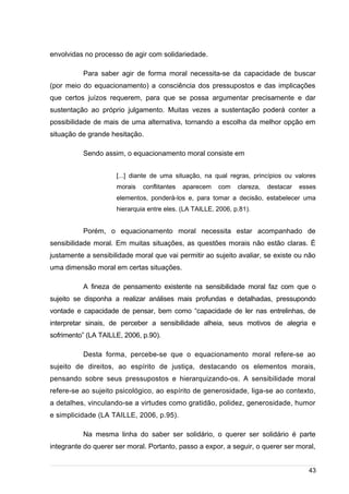 /
envolvidas no processo de agir com solidariedade.
Para saber agir de forma moral necessita-se da capacidade de buscar
(por meio do equacionamento) a consciência dos pressupostos e das implicações
que certos juízos requerem, para que se possa argumentar precisamente e dar
sustentação ao próprio julgamento. Muitas vezes a sustentação poderá conter a
possibilidade de mais de uma alternativa, tornando a escolha da melhor opção em
situação de grande hesitação.
Sendo assim, o equacionamento moral consiste em
[...] diante de uma situação, na qual regras, princípios ou valores
morais conflitantes aparecem com clareza, destacar esses
elementos, ponderá-los e, para tomar a decisão, estabelecer uma
hierarquia entre eles. (LA TAILLE, 2006, p.81).
Porém, o equacionamento moral necessita estar acompanhado de
sensibilidade moral. Em muitas situações, as questões morais não estão claras. É
justamente a sensibilidade moral que vai permitir ao sujeito avaliar, se existe ou não
uma dimensão moral em certas situações.
A fineza de pensamento existente na sensibilidade moral faz com que o
sujeito se disponha a realizar análises mais profundas e detalhadas, pressupondo
vontade e capacidade de pensar, bem como “capacidade de ler nas entrelinhas, de
interpretar sinais, de perceber a sensibilidade alheia, seus motivos de alegria e
sofrimento” (LA TAILLE, 2006, p.90).
Desta forma, percebe-se que o equacionamento moral refere-se ao
sujeito de direitos, ao espírito de justiça, destacando os elementos morais,
pensando sobre seus pressupostos e hierarquizando-os. A sensibilidade moral
refere-se ao sujeito psicológico, ao espírito de generosidade, liga-se ao contexto,
a detalhes, vinculando-se a virtudes como gratidão, polidez, generosidade, humor
e simplicidade (LA TAILLE, 2006, p.95).
Na mesma linha do saber ser solidário, o querer ser solidário é parte
integrante do querer ser moral. Portanto, passo a expor, a seguir, o querer ser moral,
43
 