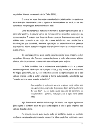 /
seguindo a linha de pensamento de La Taille (2006).
O querer ser moral é uma competência afetiva, relacionada à personalidade
ética do sujeito. Depende de como o sujeito é e de como ele se vê, isto é, do ser e do
conjunto de interpretações, de representações de si.
Uma das tendências naturais do homem é buscar representações de si
com valor positivo, é procurar ver-se de forma positiva e encontrar superações ou
compensações. A imagem que fazemos de nós mesmos desenvolve-se a partir de
valores que construímos ao longo de nossas existências: das satisfações e
insatisfações que obtivemos, mediante aprovação ou desaprovação das pessoas
significativas. Assim, as representações de si envolvem valores e são relacionadas a
juízos alheios.
Os valores positivos, que o sujeito procura associar a sua imagem, podem
ser valores éticos ou não. Como as representações de si estão relacionadas a juízos
alheios, elas dependem da postura ética assumida por quem o ajuíza.
La Taille considera que a auto-estima “corresponde a todo e qualquer
estado subjetivo de valorização de si próprio” (2006, p.56). Porém, se a auto-estima
for regida pela moral, isto é, se o indivíduo associa as representações de si aos
valores morais, então o autor emprega o termo auto-respeito, salientando que
“respeita a moral quem respeita a si próprio”.
Auto-respeito é o sentimento que une os planos moral e ético, pois
ele é, por um lado, expressão da expansão de si - portanto, elemento
da “vida boa” - e, por outro, causa essencial do sentimento de
obrigatoriedade - portanto, motivação para a ação moral. (2006,
p.56).
Agir moralmente, além de incluir o agir de acordo com regras legitimadas
pelo sujeito é, também, sinal de que o auto-respeito é forte e pode impor-se aos
valores de auto-estima.
No entanto, mesmo que o sujeito saiba ser solidário e queira ser solidário,
conforme mencionado anteriormente, podem lhe faltar condições individuais, como
44
 