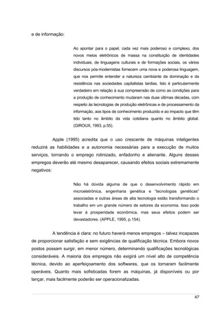 /
e de informação:
Ao apontar para o papel, cada vez mais poderoso e complexo, dos
novos meios eletrônicos de massa na constituição de identidades
individuais, de linguagens culturais e de formações sociais, os vários
discursos pós-modernistas fornecem uma nova e poderosa linguagem,
que nos permite entender a natureza cambiante da dominação e da
resistência nas sociedades capitalistas tardias. Isto é particularmente
verdadeiro em relação à sua compreensão de como as condições para
a produção de conhecimento mudaram nas duas últimas décadas, com
respeito às tecnologias de produção eletrônicas e de processamento da
informação, aos tipos de conhecimento produzido e ao impacto que têm
tido tanto no âmbito da vida cotidiana quanto no âmbito global.
(GIROUX, 1993, p.55).
Apple (1995) acredita que o uso crescente de máquinas inteligentes
reduzirá as habilidades e a autonomia necessárias para a execução de muitos
serviços, tornando o emprego rotinizado, enfadonho e alienante. Alguns desses
empregos deverão até mesmo desaparecer, causando efeitos sociais extremamente
negativos:
Não há dúvida alguma de que o desenvolvimento rápido em
microeletrônica, engenharia genética e “tecnologias genéticas”
associadas e outras áreas de alta tecnologia estão transformando o
trabalho em um grande número de setores da economia. Isso pode
levar à prosperidade econômica, mas seus efeitos podem ser
devastadores. (APPLE, 1995, p.154).
A tendência é clara: no futuro haverá menos empregos – talvez incapazes
de proporcionar satisfação e sem exigências de qualificação técnica. Embora novos
postos possam surgir, em menor número, determinando qualificações tecnológicas
consideráveis. A maioria dos empregos não exigirá um nível alto de competência
técnica, devido ao aperfeiçoamento dos softwares, que os tornaram facilmente
operáveis. Quanto mais sofisticadas forem as máquinas, já disponíveis ou por
lançar, mais facilmente poderão ser operacionalizadas.
47
 